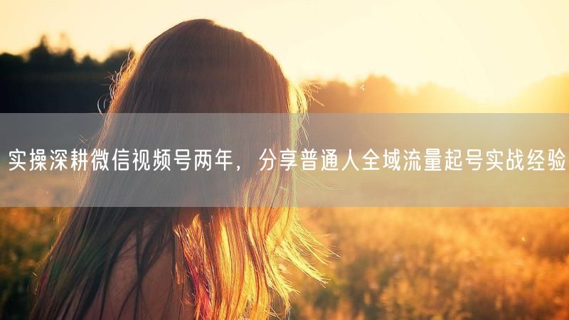 实操深耕微信视频号两年，分享普通人全域流量起号实战经验
