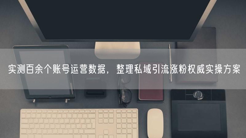 实测百余个账号运营数据，整理私域引流涨粉权威实操方案