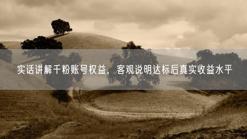 实话讲解千粉账号权益，客观说明达标后真实收益水平