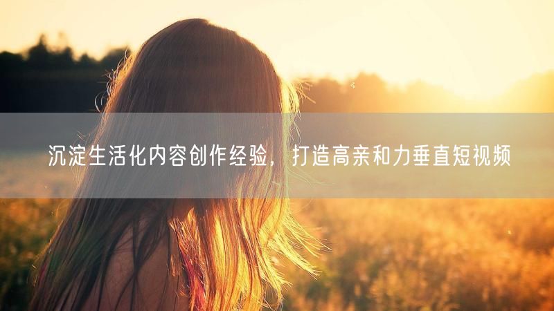 沉淀生活化内容创作经验，打造高亲和力垂直短视频
